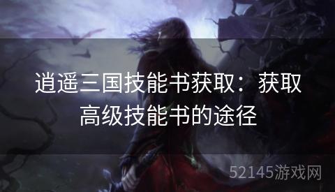 逍遥三国技能书获取:获取高级技能书的途径 逍遥三国技能书获取:获取高级技能书的途径