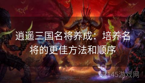 逍遥三国名将养成:培养名将的更佳方法和顺序 逍遥三国名将养成:培养名将的更佳方法和顺序