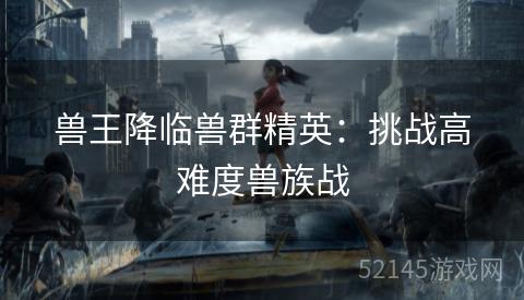 兽王降临兽群精英:挑战高难度兽族战 兽王降临兽群精英:挑战高难度兽族战