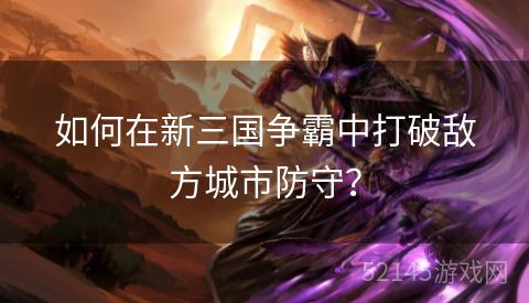 如何在新三国争霸中打破敌方城市防守? 如何在新三国争霸中打破敌方城市防守?