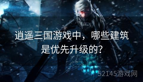 逍遥三国游戏中,哪些建筑是优先升级的? 逍遥三国游戏中,哪些建筑是优先升级的?