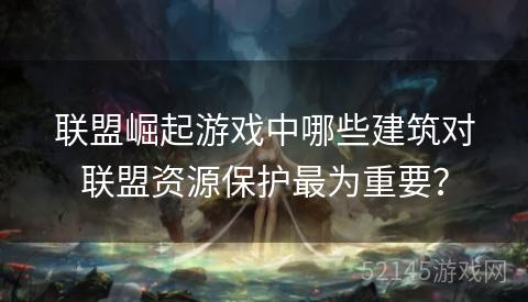 联盟崛起游戏中哪些建筑对联盟资源保护最为重要? 联盟崛起游戏中哪些建筑对联盟资源保护最为重要?