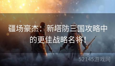 疆场豪杰：新塔防三国攻略中的更佳战略名将！