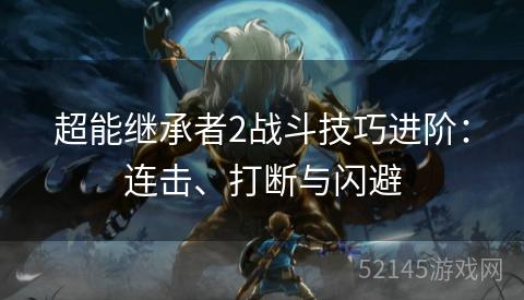 超能继承者2战斗技巧进阶:连击、打断与闪避 超能继承者2战斗技巧进阶:连击、打断与闪避