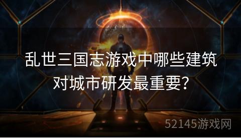 乱世三国志游戏中哪些建筑对城市研发最重要? 乱世三国志游戏中哪些建筑对城市研发最重要?