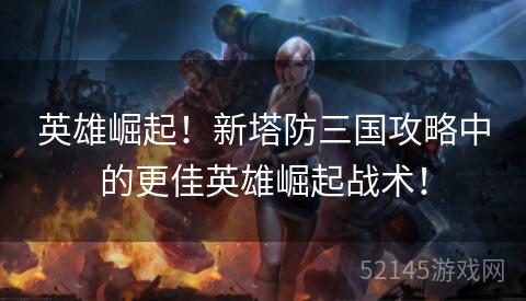 英雄崛起!新塔防三国攻略中的更佳英雄崛起战术! 英雄崛起!新塔防三国攻略中的更佳英雄崛起战术!