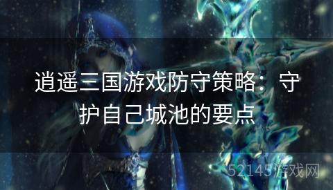 逍遥三国游戏防守策略:守护自己城池的要点 逍遥三国游戏防守策略:守护自己城池的要点