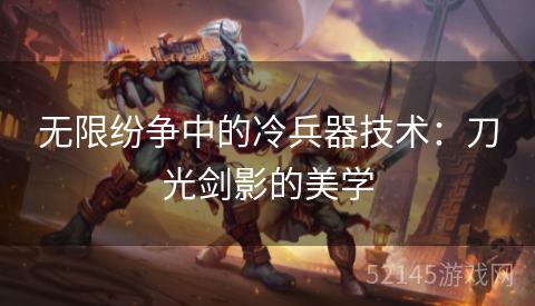 无限纷争中的冷兵器技术:刀光剑影的美学 无限纷争中的冷兵器技术:刀光剑影的美学