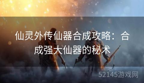 仙灵外传仙器合成攻略:合成强大仙器的秘术 仙灵外传仙器合成攻略:合成强大仙器的秘术