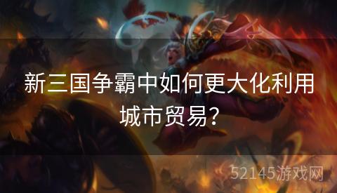新三国争霸中如何更大化利用城市贸易? 新三国争霸中如何更大化利用城市贸易?