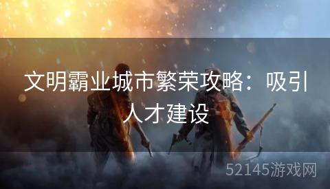文明霸业城市繁荣攻略:吸引人才建设 文明霸业城市繁荣攻略:吸引人才建设