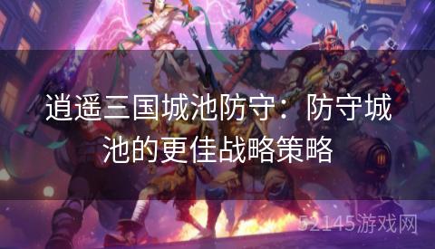 逍遥三国城池防守:防守城池的更佳战略策略 逍遥三国城池防守:防守城池的更佳战略策略