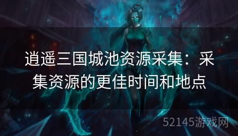 逍遥三国城池资源采集:采集资源的更佳时间和地点 逍遥三国城池资源采集:采集资源的更佳时间和地点
