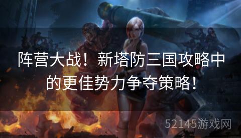 阵营大战!新塔防三国攻略中的更佳势力争夺策略! 阵营大战!新塔防三国攻略中的更佳势力争夺策略!