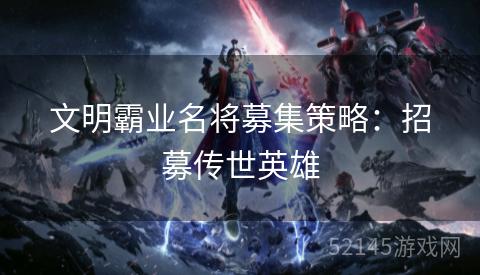 文明霸业名将募集策略:招募传世英雄 文明霸业名将募集策略:招募传世英雄
