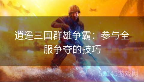 逍遥三国群雄争霸:参与全服争夺的技巧 逍遥三国群雄争霸:参与全服争夺的技巧