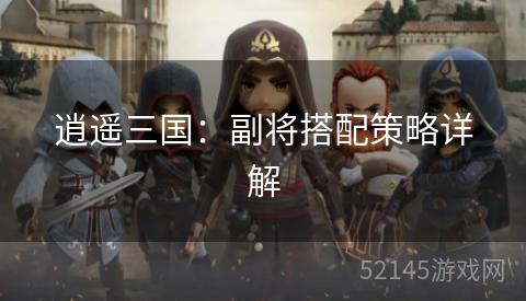 逍遥三国:副将搭配策略详解 逍遥三国:副将搭配策略详解