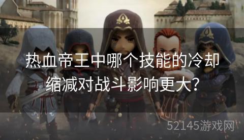 热血帝王中哪个技能的冷却缩减对战斗影响更大? 热血帝王中哪个技能的冷却缩减对战斗影响更大?
