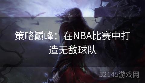 策略巅峰:在NBA比赛中打造无敌球队 策略巅峰:在NBA比赛中打造无敌球队