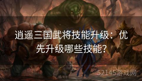 逍遥三国武将技能升级:优先升级哪些技能? 逍遥三国武将技能升级:优先升级哪些技能?