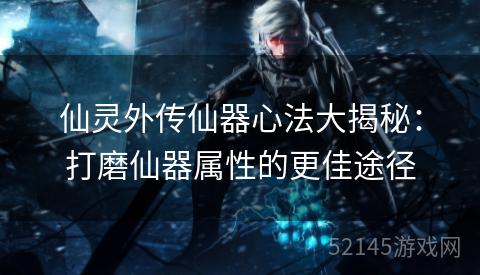 仙灵外传仙器心法大揭秘:打磨仙器属性的更佳途径 仙灵外传仙器心法大揭秘:打磨仙器属性的更佳途径