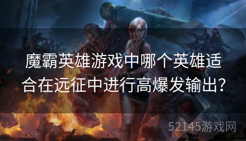 魔霸英雄游戏中哪个英雄适合在远征中进行高爆发输出? 魔霸英雄游戏中哪个英雄适合在远征中进行高爆发输出?