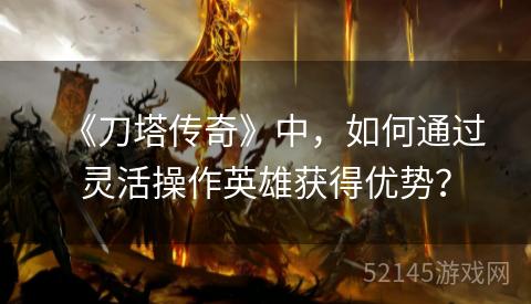 《刀塔传奇》中，如何通过灵活操作英雄获得优势？