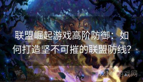 联盟崛起游戏高阶防御:如何打造坚不可摧的联盟防线? 联盟崛起游戏高阶防御:如何打造坚不可摧的联盟防线?