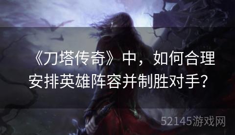 《刀塔传奇》中,如何合理安排英雄阵容并制胜对手? 《刀塔传奇》中,如何合理安排英雄阵容并制胜对手?