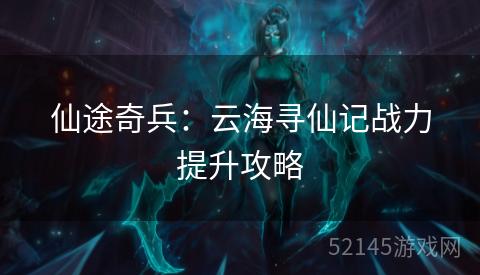 仙途奇兵：云海寻仙记战力提升攻略