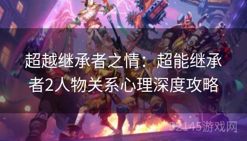 超越继承者之情:超能继承者2人物关系心理深度攻略 超越继承者之情:超能继承者2人物关系心理深度攻略
