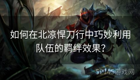 如何在北凉悍刀行中巧妙利用队伍的羁绊效果? 如何在北凉悍刀行中巧妙利用队伍的羁绊效果?