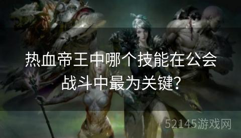 热血帝王中哪个技能在公会战斗中最为关键? 热血帝王中哪个技能在公会战斗中最为关键?