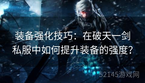 装备强化技巧:在破天一剑私服中如何提升装备的强度? 装备强化技巧:在破天一剑私服中如何提升装备的强度?
