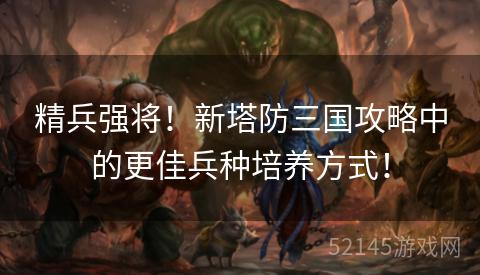精兵强将！新塔防三国攻略中的更佳兵种培养方式！