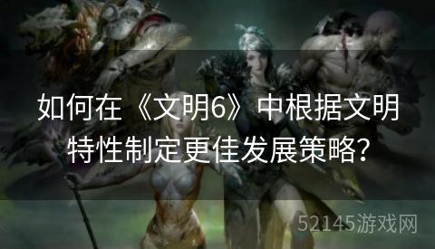 如何在《文明6》中根据文明特性制定更佳发展策略？