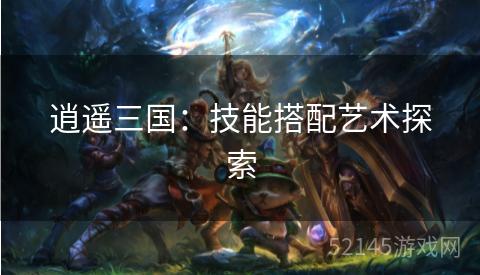 逍遥三国:技能搭配艺术探索 逍遥三国:技能搭配艺术探索