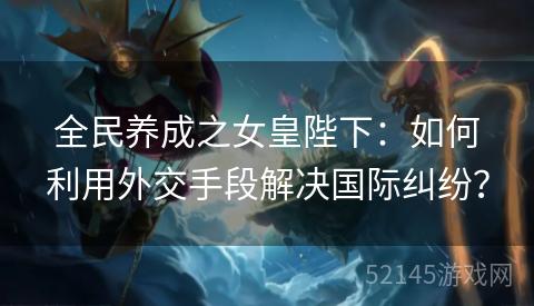 全民养成之女皇陛下:如何利用外交手段解决国际纠纷? 全民养成之女皇陛下:如何利用外交手段解决国际纠纷?