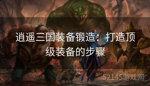 逍遥三国装备锻造:打造顶级装备的步骤 逍遥三国装备锻造:打造顶级装备的步骤