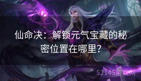 仙命决:解锁元气宝藏的秘密位置在哪里? 仙命决:解锁元气宝藏的秘密位置在哪里?