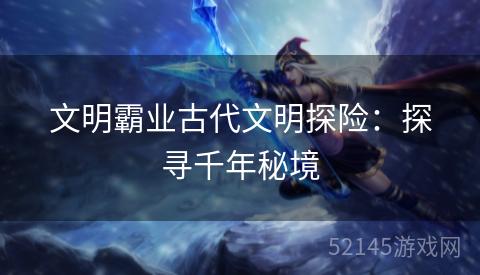 文明霸业古代文明探险:探寻千年秘境 文明霸业古代文明探险:探寻千年秘境