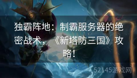 独霸阵地:制霸服务器的绝密战术,《新塔防三国》攻略! 独霸阵地:制霸服务器的绝密战术,《新塔防三国》攻略!