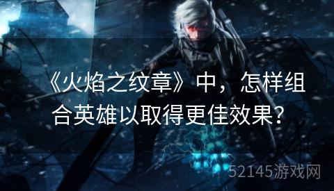 《火焰之纹章》中,怎样组合英雄以取得更佳效果? 《火焰之纹章》中,怎样组合英雄以取得更佳效果?