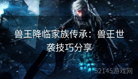 兽王降临家族传承：兽王世袭技巧分享