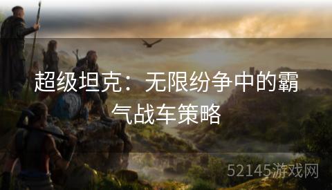 超级坦克:无限纷争中的霸气战车策略 超级坦克:无限纷争中的霸气战车策略