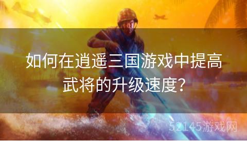 如何在逍遥三国游戏中提高武将的升级速度? 如何在逍遥三国游戏中提高武将的升级速度?